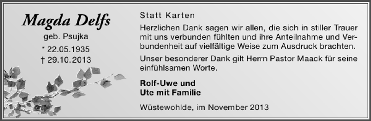 <p>Magda Delfs<br />geb. Psujka</p><p>* 22.05.1935<br />† 29.10. 2013</p><p>Statt Karten<br />Herzlichen Dank sagen wir allen, die sich in stiller Trauer<br />mit uns verbunden fühlten und ihre Anteilnahme und Verbundenheit auf vielfältige Weise zum Ausdruck brachten.<br />Unser besonderer Dank gilt Herrn Pastor Maack für seine<br />einfühlsamen Worte.<br />Rolf-Uwe und<br />Ute mit Familie<br />Wüstewohlde, im November 2013</p>