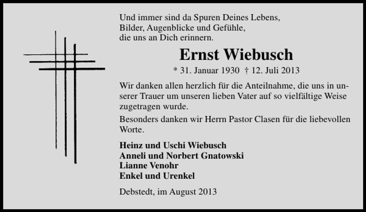 <p>Und immer sind da Spuren Deines Lebens,<br />Bilder, Augenblicke und Gefühle,<br />die uns an Dich erinnern.</p><p>Ernst Wiebusch</p><p>* 31. Januar 1930 † 12. Juli 2013<br />Wir danken allen herzlich für die Anteilnahme, die uns in unserer Trauer um unseren lieben Vater auf so vielfältige Weise<br />zugetragen wurde.<br />Besonders danken wir Herrn Pastor Clasen für die liebevollen<br />Worte.<br />Heinz und Uschi Wiebusch<br />Anneli und Norbert Gnatowski<br />Lianne Venohr<br />Enkel und Urenkel<br />Debstedt, im August 2013</p>
