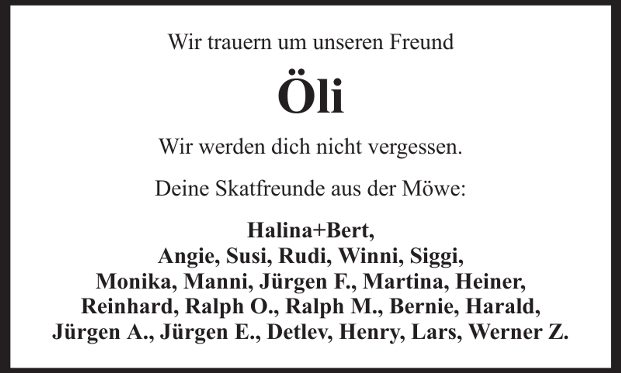 <p>Wir trauern um unseren Freund</p><p>Öli<br />Wir werden dich nicht vergessen.<br />Deine Skatfreunde aus der Möwe:<br />Halina+Bert,<br />Angie, Susi, Rudi, Winni, Siggi,<br />Monika, Manni, Jürgen F., Martina, Heiner,<br />Reinhard, Ralph O., Ralph M., Bernie, Harald,<br />Jürgen A., Jürgen E., Detlev, Henry, Lars, Werner Z.</p>
