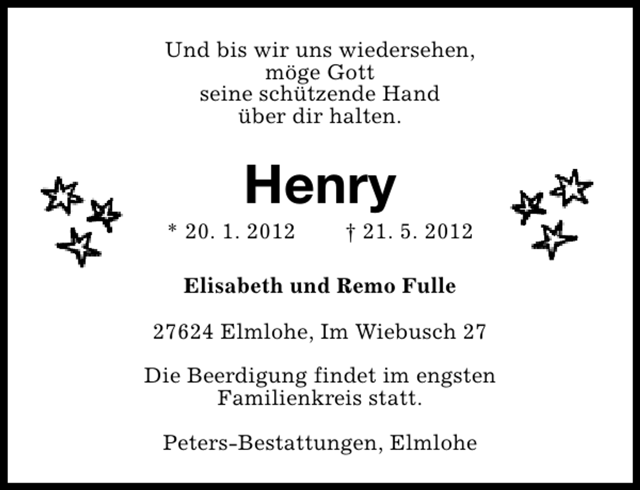 <p>Und bis wir uns wiedersehen,<br />möge Gott<br />seine schützende Hand<br />über dir halten.</p><p>Henry</p><p>* 20. 1. 2012</p><p>† 21. 5. 2012</p><p>Elisabeth und Remo Fulle<br />27624 Elmlohe, Im Wiebusch 27<br />Die Beerdigung findet im engsten<br />Familienkreis statt.<br />Peters-Bestattungen, Elmlohe</p>