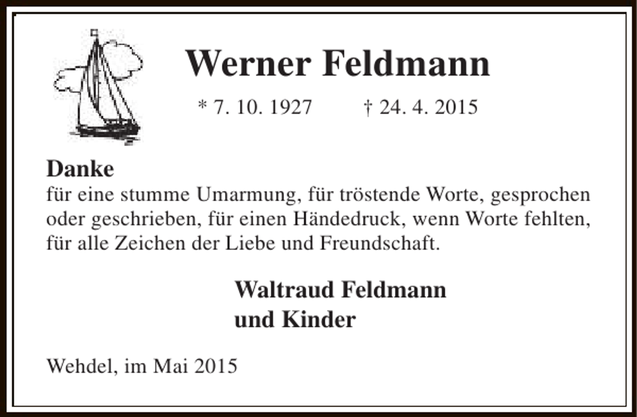 <p>Werner Feldmann<br />* 7. 10. 1927</p><p>† 24. 4. 2015</p><p>Danke</p><p>für eine stumme Umarmung, für tröstende Worte, gesprochen<br />oder geschrieben, für einen Händedruck, wenn Worte fehlten,<br />für alle Zeichen der Liebe und Freundschaft.</p><p>Waltraud Feldmann<br />und Kinder<br />Wehdel, im Mai 2015</p>