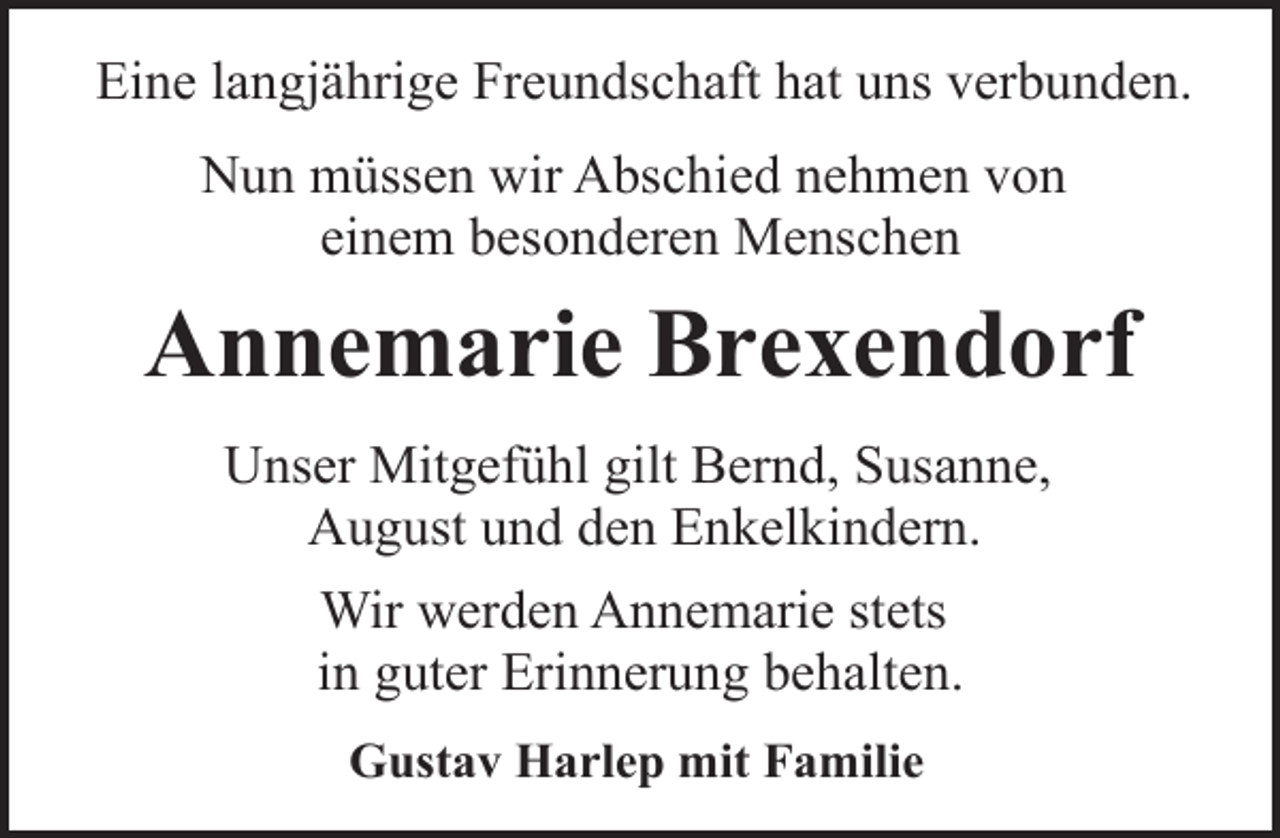 <p>Eine langjährige Freundschaft hat uns verbunden.<br />Nun müssen wir Abschied nehmen von<br />einem besonderen Menschen</p><p>Annemarie Brexendorf<br />Unser Mitgefühl gilt Bernd, Susanne,<br />August und den Enkelkindern.<br />Wir werden Annemarie stets<br />in guter Erinnerung behalten.<br />Gustav Harlep mit Familie</p>
