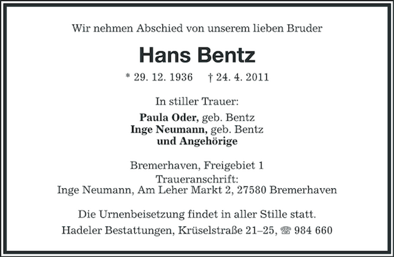 <p>Wir nehmen Abschied von unserem lieben Bruder</p><p>Hans Bentz<br />* 29. 12. 1936 † 24. 4. 2011 In stiller Trauer: Paula Oder, geb. Bentz Inge Neumann, geb. Bentz und Angehörige Bremerhaven, Freigebiet 1 Traueranschrift: Inge Neumann, Am Leher Markt 2, 27580 Bremerhaven Die Urnenbeisetzung findet in aller Stille statt. Hadeler Bestattungen, Krüselstraße 21–25, 984 660</p>