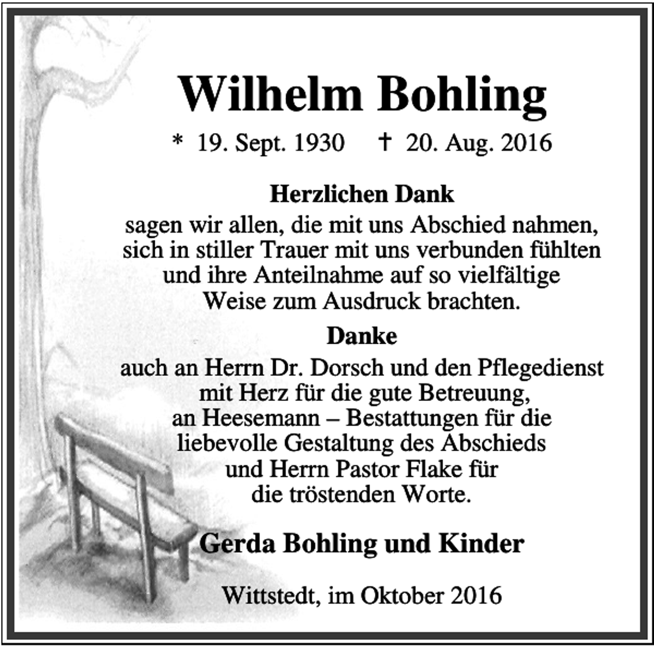 <p>Wilhelm Bohling</p><p>* 19. Sept. 1930</p><p>a 20. Aug. 2016</p><p>Herzlichen Dank<br />sagen wir allen, die mit uns Abschied nahmen,<br />sich in stiller Trauer mit uns verbunden fühlten<br />und ihre Anteilnahme auf so vielfältige<br />Weise zum Ausdruck brachten.<br />Danke<br />auch an Herrn Dr. Dorsch und den Pflegedienst<br />mit Herz für die gute Betreuung,<br />an Heesemann – Bestattungen für die<br />liebevolle Gestaltung des Abschieds<br />und Herrn Pastor Flake für<br />die tröstenden Worte.</p><p>Gerda Bohling und Kinder<br />Wittstedt, im Oktober 2016</p>