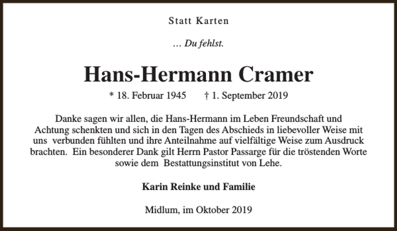 <p>Statt Karten<br />… Du fehlst.</p><p>Hans-Hermann Cramer<br />* 18. Februar 1945</p><p>† 1. September 2019</p><p>Danke sagen wir allen, die Hans-Hermann im Leben Freundschaft und<br />Achtung schenkten und sich in den Tagen des Abschieds in liebevoller Weise mit<br />uns verbunden fühlten und ihre Anteilnahme auf vielfältige Weise zum Ausdruck<br />brachten. Ein besonderer Dank gilt Herrn Pastor Passarge für die tröstenden Worte<br />sowie dem Bestattungsinstitut von Lehe.<br />Karin Reinke und Familie<br />Midlum, im Oktober 2019</p>