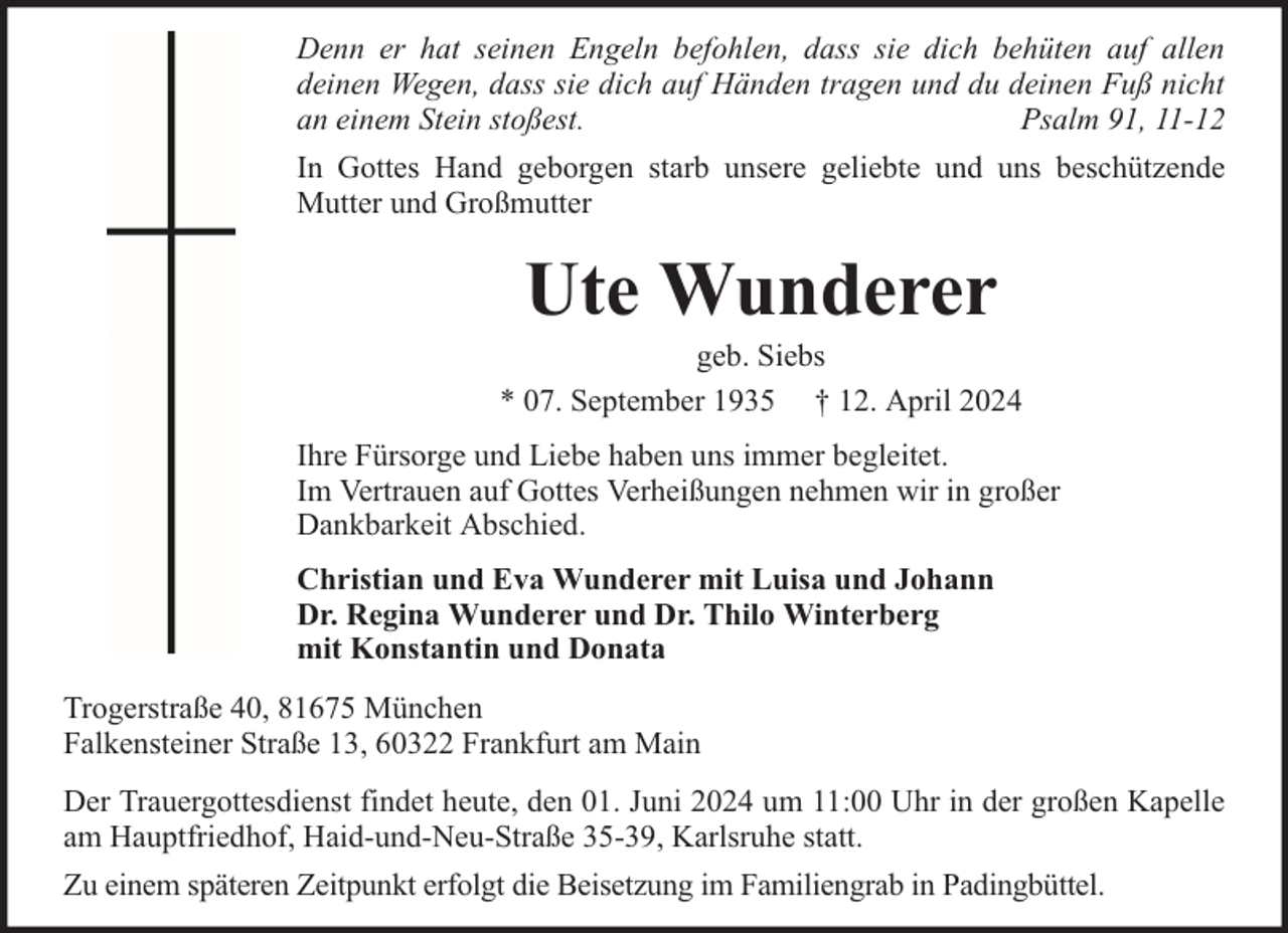 <p>Denn er hat seinen Engeln befohlen, dass sie dich behüten auf allen<br />deinen Wegen, dass sie dich auf Händen tragen und du deinen Fuß nicht<br />an einem Stein stoßest.<br />Psalm 91, 11-12<br />In Gottes Hand geborgen starb unsere geliebte und uns beschützende<br />Mutter und Großmutter</p><p>Ute Wunderer</p><p>geb. Siebs<br />* 07. September 1935 † 12. April 2024<br />Ihre Fürsorge und Liebe haben uns immer begleitet.<br />Im Vertrauen auf Gottes Verheißungen nehmen wir in großer<br />Dankbarkeit Abschied.<br />Christian und Eva Wunderer mit Luisa und Johann<br />Dr. Regina Wunderer und Dr. Thilo Winterberg<br />mit Konstantin und Donata<br />Trogerstraße 40, 81675 München<br />Falkensteiner Straße 13, 60322 Frankfurt am Main<br />Der Trauergottesdienst findet heute, den 01. Juni 2024 um 11:00 Uhr in der großen Kapelle<br />am Hauptfriedhof, Haid-und-Neu-Straße 35-39, Karlsruhe statt.<br />Zu einem späteren Zeitpunkt erfolgt die Beisetzung im Familiengrab in Padingbüttel.</p>