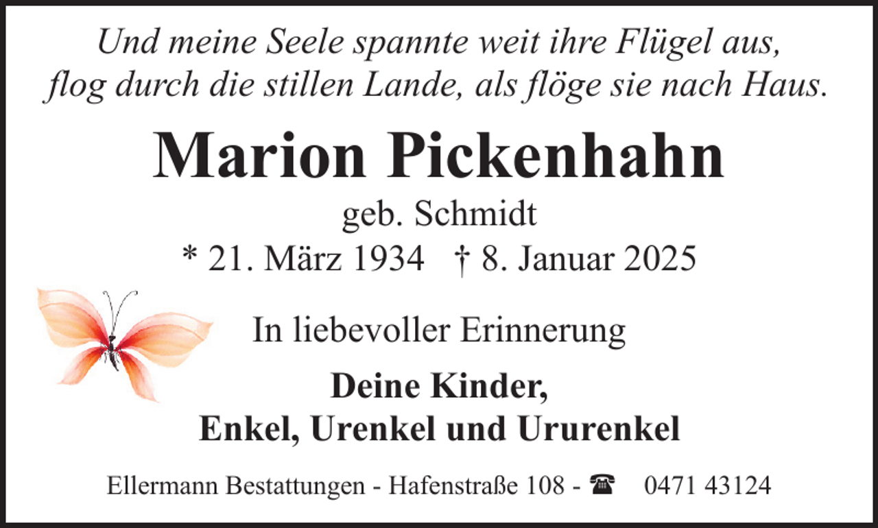 <p>Und meine Seele spannte weit ihre Flügel aus,<br />flog durch die stillen Lande, als flöge sie nach Haus.</p><p>Marion Pickenhahn<br />geb. Schmidt<br />* 21. März 1934 † 8. Januar 2025<br />In liebevoller Erinnerung<br />Deine Kinder,<br />Enkel, Urenkel und Ururenkel<br />Ellermann Bestattungen - Hafenstraße 108 - ( 0471 43124</p>