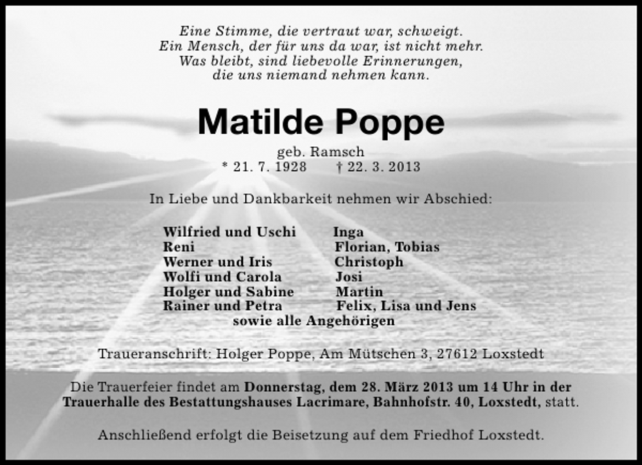 <p>Eine Stimme, die vertraut war, schweigt.<br />Ein Mensch, der für uns da war, ist nicht mehr.<br />Was bleibt, sind liebevolle Erinnerungen,<br />die uns niemand nehmen kann.</p><p>Matilde Poppe<br />geb. Ramsch<br />* 21. 7. 1928<br />† 22. 3. 2013</p><p>In Liebe und Dankbarkeit nehmen wir Abschied:<br />Wilfried und Uschi<br />Inga<br />Reni<br />Florian, Tobias<br />Werner und Iris<br />Christoph<br />Wolfi und Carola<br />Josi<br />Holger und Sabine<br />Martin<br />Rainer und Petra<br />Felix, Lisa und Jens<br />sowie alle Angehörigen<br />Traueranschrift: Holger Poppe, Am Mütschen 3, 27612 Loxstedt<br />Die Trauerfeier findet am Donnerstag, dem 28. März 2013 um 14 Uhr in der<br />Trauerhalle des Bestattungshauses Lacrimare, Bahnhofstr. 40, Loxstedt, statt.<br />Anschließend erfolgt die Beisetzung auf dem Friedhof Loxstedt.</p>