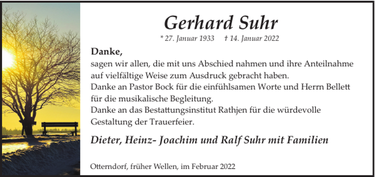 <p>Gerhard Suhr</p>
<p>* 27. Januar 1933</p>
<p>† 14. Januar 2022</p>
<p>Danke,<br />sagen wir allen, die mit uns Abschied nahmen und ihre Anteilnahme<br />auf vielfältige Weise zum Ausdruck gebracht haben.<br />Danke an Pastor Bock für die einfühlsamen Worte und Herrn Bellett<br />für die musikalische Begleitung.<br />Danke an das Bestattungsinstitut Rathjen für die würdevolle<br />Gestaltung der Trauerfeier.</p>
<p>Dieter, Heinz­ Joachim und Ralf Suhr mit Familien<br />Otterndorf, früher Wellen, im Februar 2022</p>
