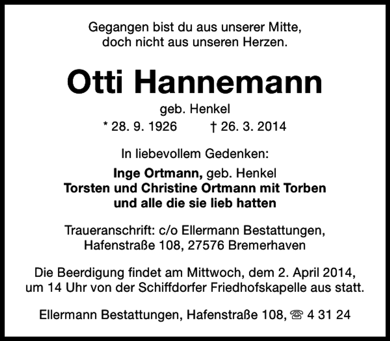 <p>Gegangen bist du aus unserer Mitte,<br />doch nicht aus unseren Herzen.</p><p>Otti Hannemann<br />geb. Henkel<br />* 28. 9. 1926<br />† 26. 3. 2014</p><p>In liebevollem Gedenken:<br />Inge Ortmann, geb. Henkel<br />Torsten und Christine Ortmann mit Torben<br />und alle die sie lieb hatten<br />Traueranschrift: c/o Ellermann Bestattungen,<br />Hafenstraße 108, 27576 Bremerhaven<br />Die Beerdigung findet am Mittwoch, dem 2. April 2014,<br />um 14 Uhr von der Schiffdorfer Friedhofskapelle aus statt.<br />Ellermann Bestattungen, Hafenstraße 108, s 4 31 24</p>