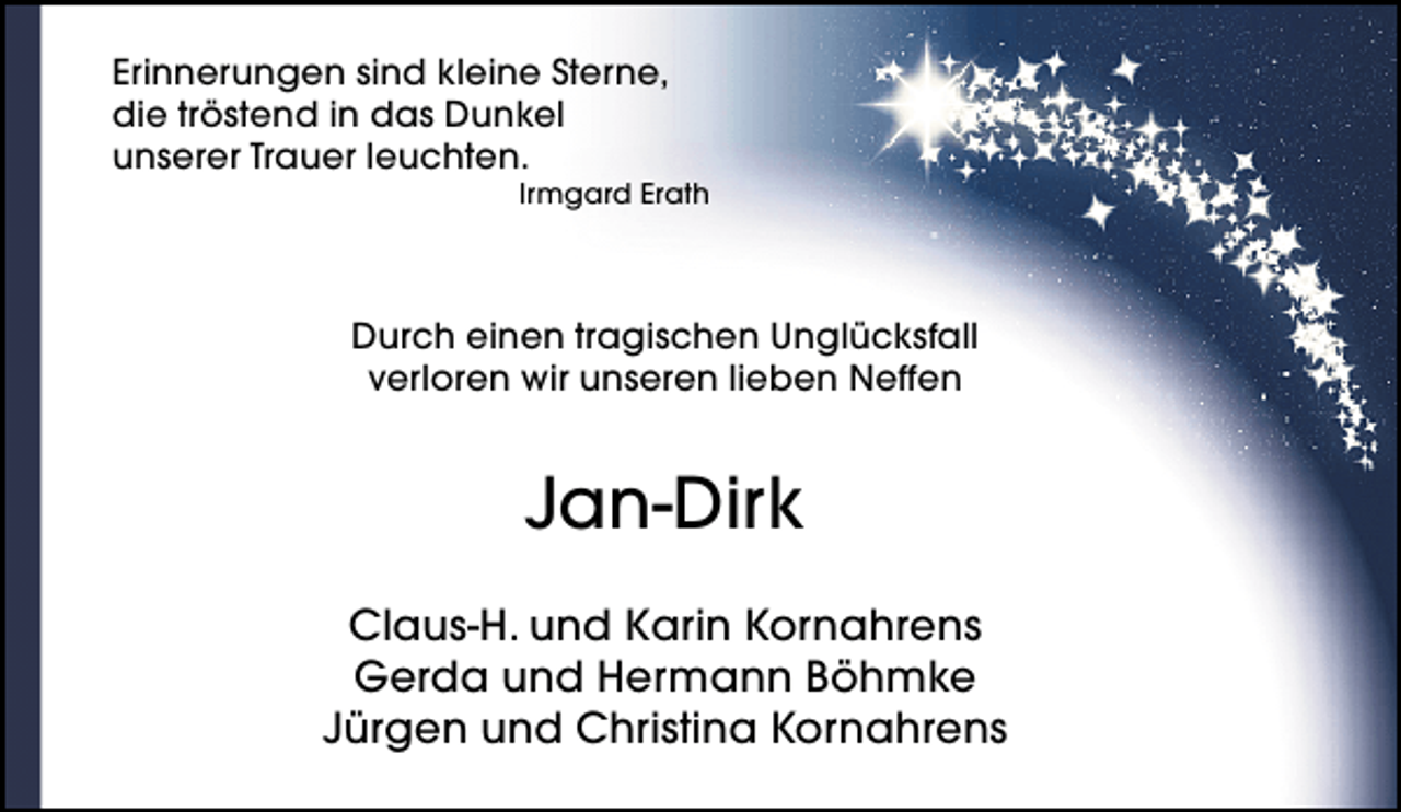 <p>Erinnerungen sind kleine Sterne,<br />die tröstend in das Dunkel<br />unserer Trauer leuchten.</p><p>Irmgard Erath</p><p>Durch einen tragischen Unglücksfall<br />verloren wir unseren lieben Neffen</p><p>Jan-Dirk<br />Claus-H. und Karin Kornahrens<br />Gerda und Hermann Böhmke<br />Jürgen und Christina Kornahrens</p>