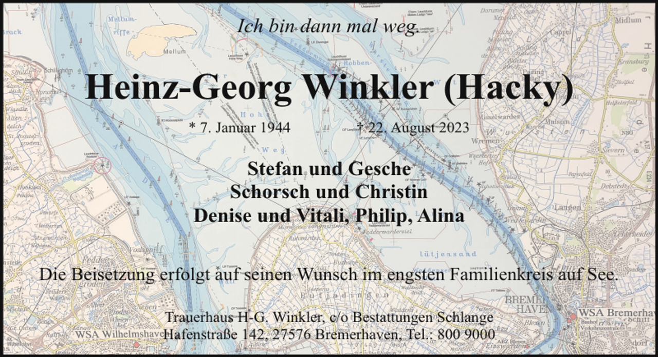 <p>Ich bin dann mal weg.</p><p>Heinz-Georg Winkler (Hacky)<br />* 7. Januar 1944</p><p>† 22. August 2023</p><p>Stefan und Gesche<br />Schorsch und Christin<br />Denise und Vitali, Philip, Alina<br />Die Beisetzung erfolgt auf seinen Wunsch im engsten Familienkreis auf See.<br />Trauerhaus H-G. Winkler, c/o Bestattungen Schlange<br />Hafenstraße 142, 27576 Bremerhaven, Tel.: 800 9000</p>