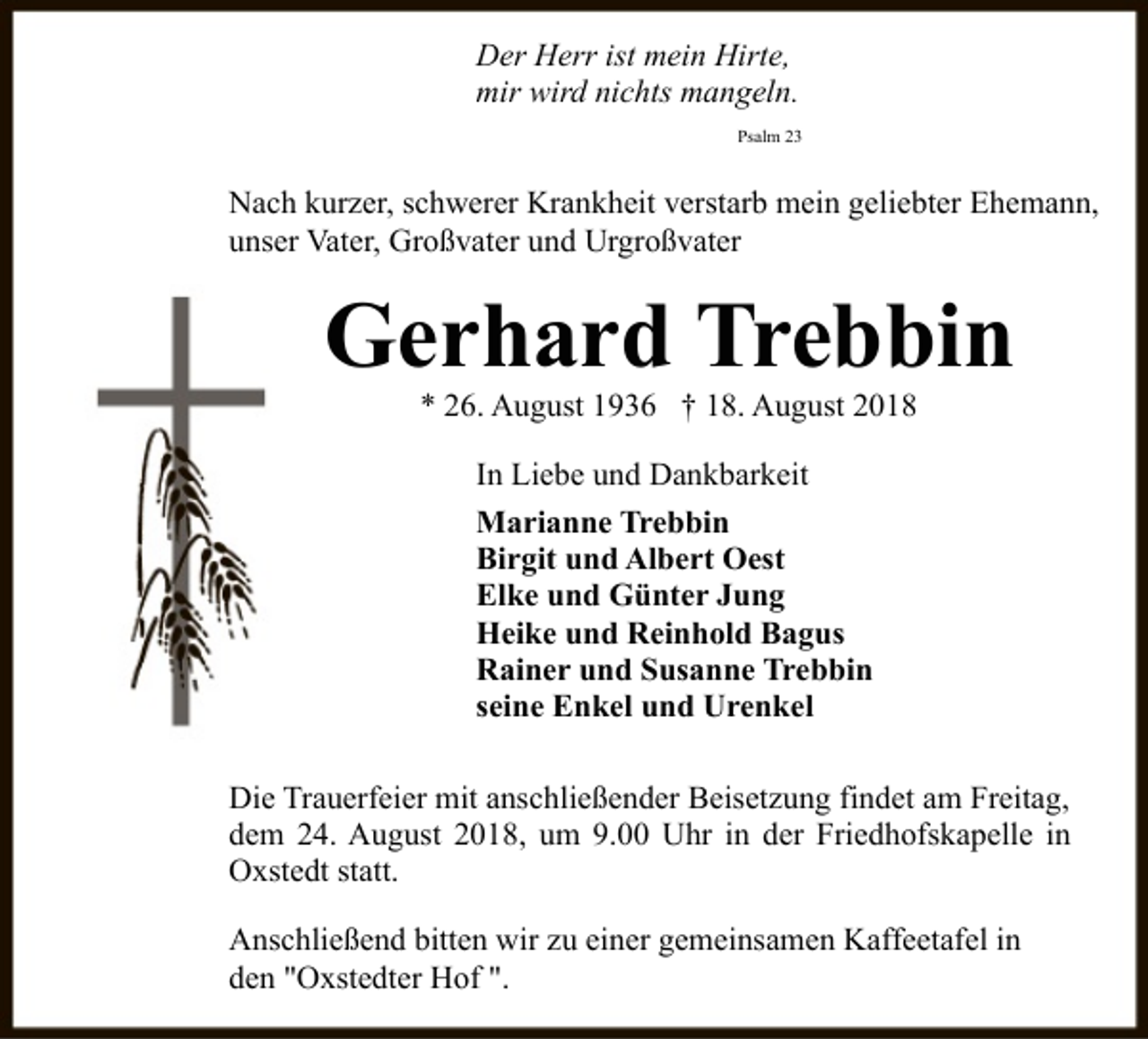 <p>Der Herr ist mein Hirte,<br />mir wird nichts mangeln.<br />Psalm 23</p><p>Nach kurzer, schwerer Krankheit verstarb mein geliebter Ehemann,<br />unser Vater, Großvater und Urgroßvater</p><p>Gerhard Trebbin<br />* 26. August 1936 † 18. August 2018<br />In Liebe und Dankbarkeit<br />Marianne Trebbin<br />Birgit und Albert Oest<br />Elke und Günter Jung<br />Heike und Reinhold Bagus<br />Rainer und Susanne Trebbin<br />seine Enkel und Urenkel<br />Die Trauerfeier mit anschließender Beisetzung findet am Freitag,<br />dem 24. August 2018, um 9.00 Uhr in der Friedhofskapelle in<br />Oxstedt statt.<br />Anschließend bitten wir zu einer gemeinsamen Kaffeetafel in<br />den "Oxstedter Hof ".</p>