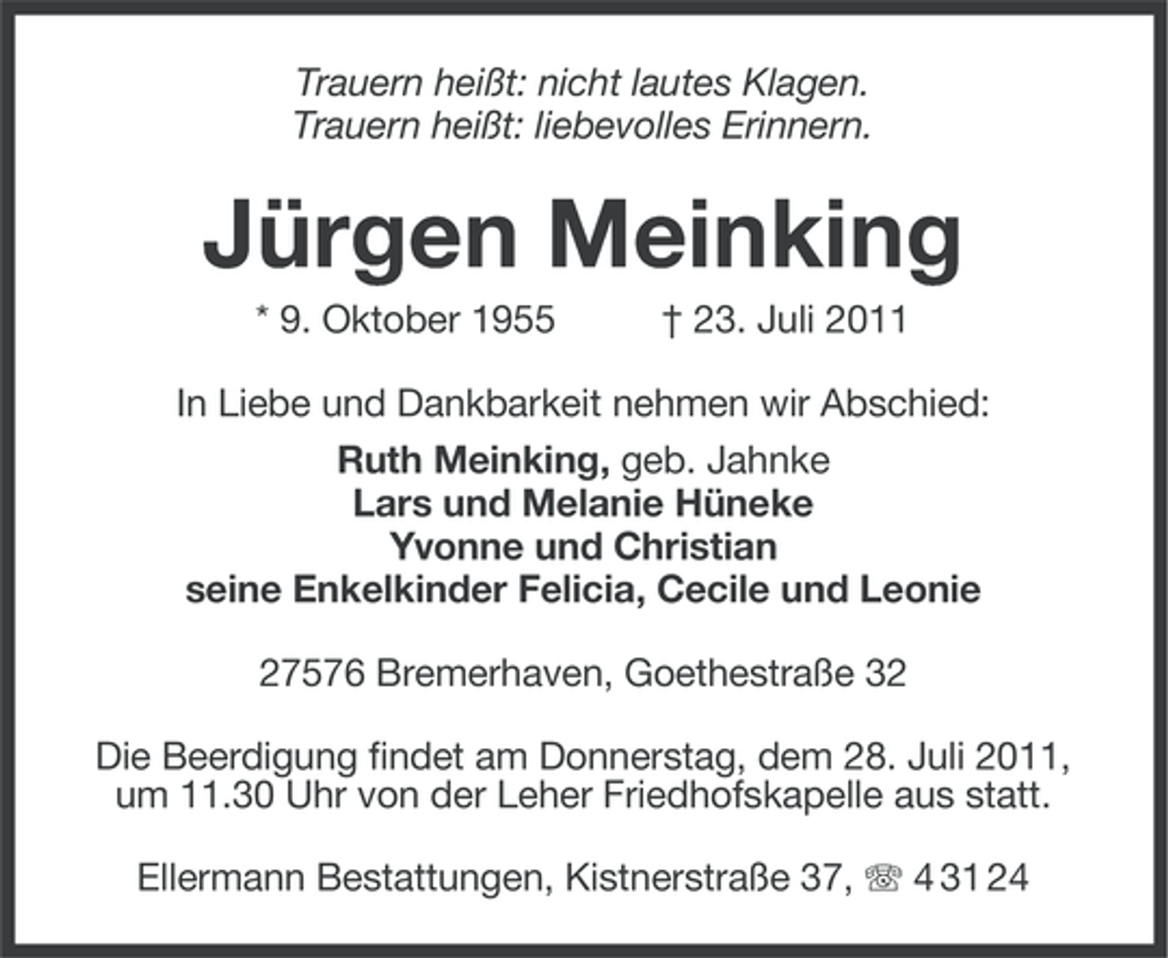 <p>Trauern heißt: nicht lautes Klagen.<br />Trauern heißt: liebevolles Erinnern.</p><p>Jürgen Meinking<br />* 9. Oktober 1955</p><p>† 23. Juli 2011</p><p>In Liebe und Dankbarkeit nehmen wir Abschied:<br />Ruth Meinking, geb. Jahnke<br />Lars und Melanie Hüneke<br />Yvonne und Christian<br />seine Enkelkinder Felicia, Cecile und Leonie<br />27576 Bremerhaven, Goethestraße 32<br />Die Beerdigung findet am Donnerstag, dem 28. Juli 2011,<br />um 11.30 Uhr von der Leher Friedhofskapelle aus statt.<br />Ellermann Bestattungen, Kistnerstraße 37, 4 31 24</p>