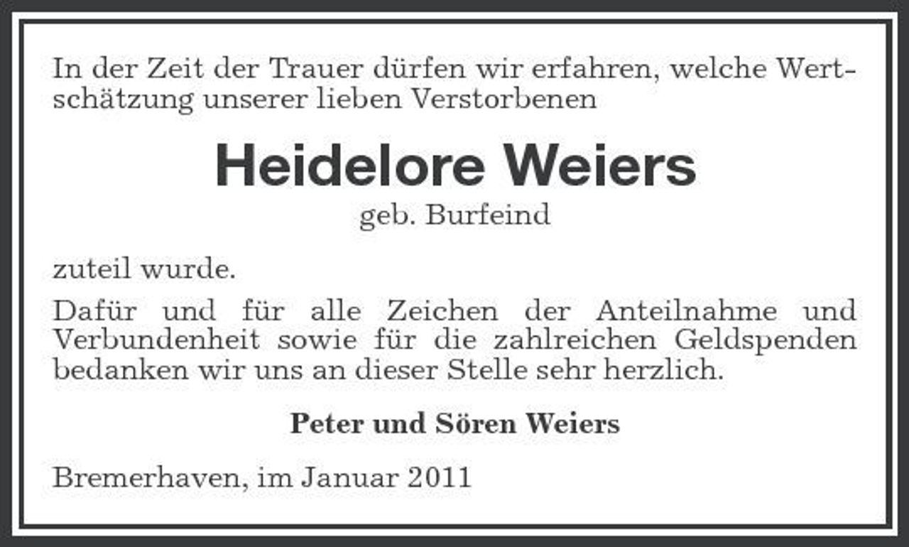 <p>In der Zeit der Trauer dürfen wir erfahren, welche Wertschätzung unserer lieben Verstorbenen</p><p>Heidelore Weiers<br />geb. Burfeind zuteil wurde. Dafür und für alle Zeichen der Anteilnahme und Verbundenheit sowie für die zahlreichen Geldspenden bedanken wir uns an dieser Stelle sehr herzlich. Peter und Sören Weiers Bremerhaven, im Januar 2011</p>