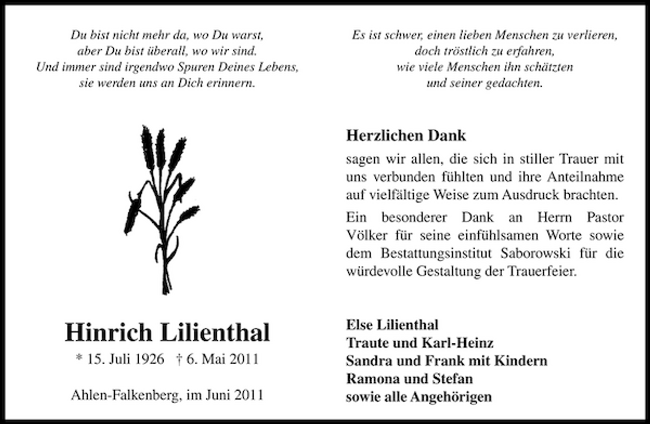 <p>Du bist nicht mehr da, wo Du warst, aber Du bist überall, wo wir sind. Und immer sind irgendwo Spuren Deines Lebens, sie werden uns an Dich erinnern.</p><p>Es ist schwer, einen lieben Menschen zu verlieren, doch tröstlich zu erfahren, wie viele Menschen ihn schätzten und seiner gedachten.</p><p>Herzlichen Dank<br />sagen wir allen, die sich in stiller Trauer mit uns verbunden fühlten und ihre Anteilnahme auf vielfältige Weise zum Ausdruck brachten. Ein besonderer Dank an Herrn Pastor Völker für seine einfühlsamen Worte sowie dem Bestattungsinstitut Saborowski für die würdevolle Gestaltung der Trauerfeier.</p><p>Hinrich Lilienthal<br />* 15. Juli 1926 † 6. Mai 2011 Ahlen-Falkenberg, im Juni 2011</p><p>Else Lilienthal Traute und Karl-Heinz Sandra und Frank mit Kindern Ramona und Stefan sowie alle Angehörigen</p>