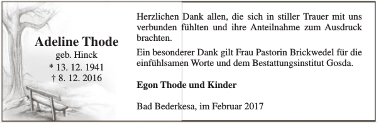 <p>Adeline Thode<br />geb. Hinck<br />* 13. 12. 1941<br />† 8. 12. 2016</p><p>Herzlichen Dank allen, die sich in stiller Trauer mit uns<br />verbunden fühlten und ihre Anteilnahme zum Ausdruck<br />brachten.<br />Ein besonderer Dank gilt Frau Pastorin Brickwedel für die<br />einfühlsamen Worte und dem Bestattungsinstitut Gosda.<br />Egon Thode und Kinder<br />Bad Bederkesa, im Februar 2017</p>