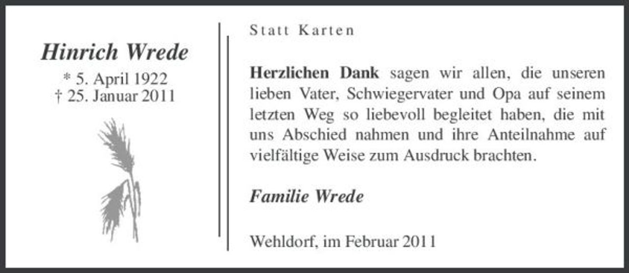 <p>Statt Karten</p><p>Hinrich Wrede<br />* 5. April 1922 † 25. Januar 2011 Herzlichen Dank sagen wir allen, die unseren lieben Vater, Schwiegervater und Opa auf seinem letzten Weg so liebevoll begleitet haben, die mit uns Abschied nahmen und ihre Anteilnahme auf vielfältige Weise zum Ausdruck brachten.</p><p>Familie Wrede<br />Wehldorf, im Februar 2011</p>