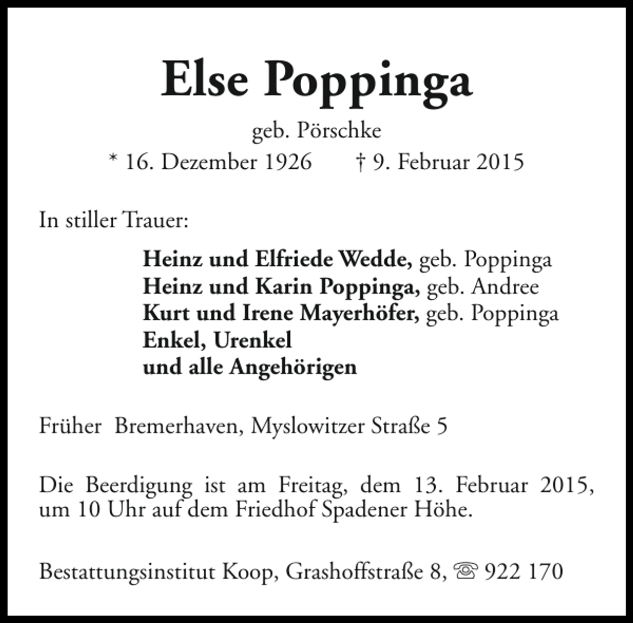 <p>Else Poppinga<br />geb. Pörschke<br />* 16. Dezember 1926<br />† 9. Februar 2015<br />In stiller Trauer:<br />Heinz und Elfriede Wedde, geb. Poppinga<br />Heinz und Karin Poppinga, geb. Andree<br />Kurt und Irene Mayerhöfer, geb. Poppinga<br />Enkel, Urenkel<br />und alle Angehörigen<br />Früher Bremerhaven, Myslowitzer Straße 5<br />Die Beerdigung ist am Freitag, dem 13. Februar 2015,<br />um 10 Uhr auf dem Friedhof Spadener Höhe.<br />Bestattungsinstitut Koop, Grashoffstraße 8, s 922 170</p>