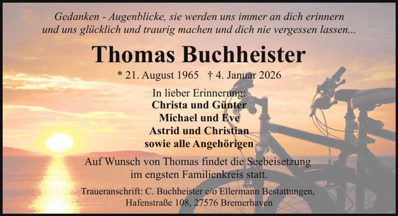<p>Gedanken - Augenblicke, sie werden uns immer an dich erinnern<br />und uns glücklich und traurig machen und dich nie vergessen lassen...</p><p>Thomas Buchheister<br />* 21. August 1965 † 4. Januar 2026<br />In lieber Erinnerung:<br />Christa und Günter<br />Michael und Eve<br />Astrid und Christian<br />sowie alle Angehörigen<br />Auf Wunsch von Thomas findet die Seebeisetzung<br />im engsten Familienkreis statt.<br />Traueranschrift: C. Buchheister c/o Ellermann Bestattungen,<br />Hafenstraße 108, 27576 Bremerhaven</p>