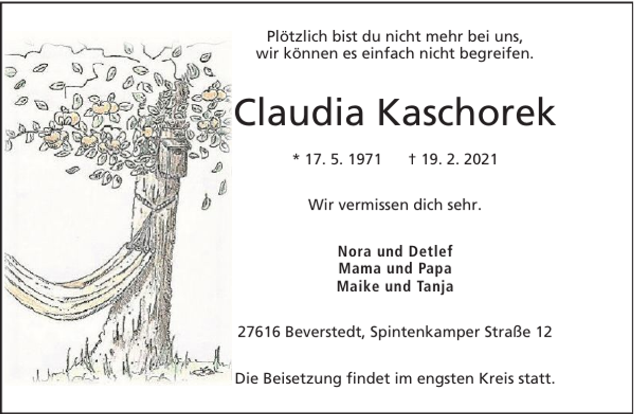 <p>Plötzlich bist du nicht mehr bei uns,<br />wir können es einfach nicht begreifen.</p>
<p>Claudia Kaschorek<br />* 17. 5. 1971</p>
<p>† 19. 2. 2021</p>
<p>Wir vermissen dich sehr.<br />Nora und Detlef<br />Mama und Papa<br />Maike und Tanja<br />27616 Beverstedt, Spintenkamper Straße 12<br />Die Beisetzung findet im engsten Kreis statt.</p>