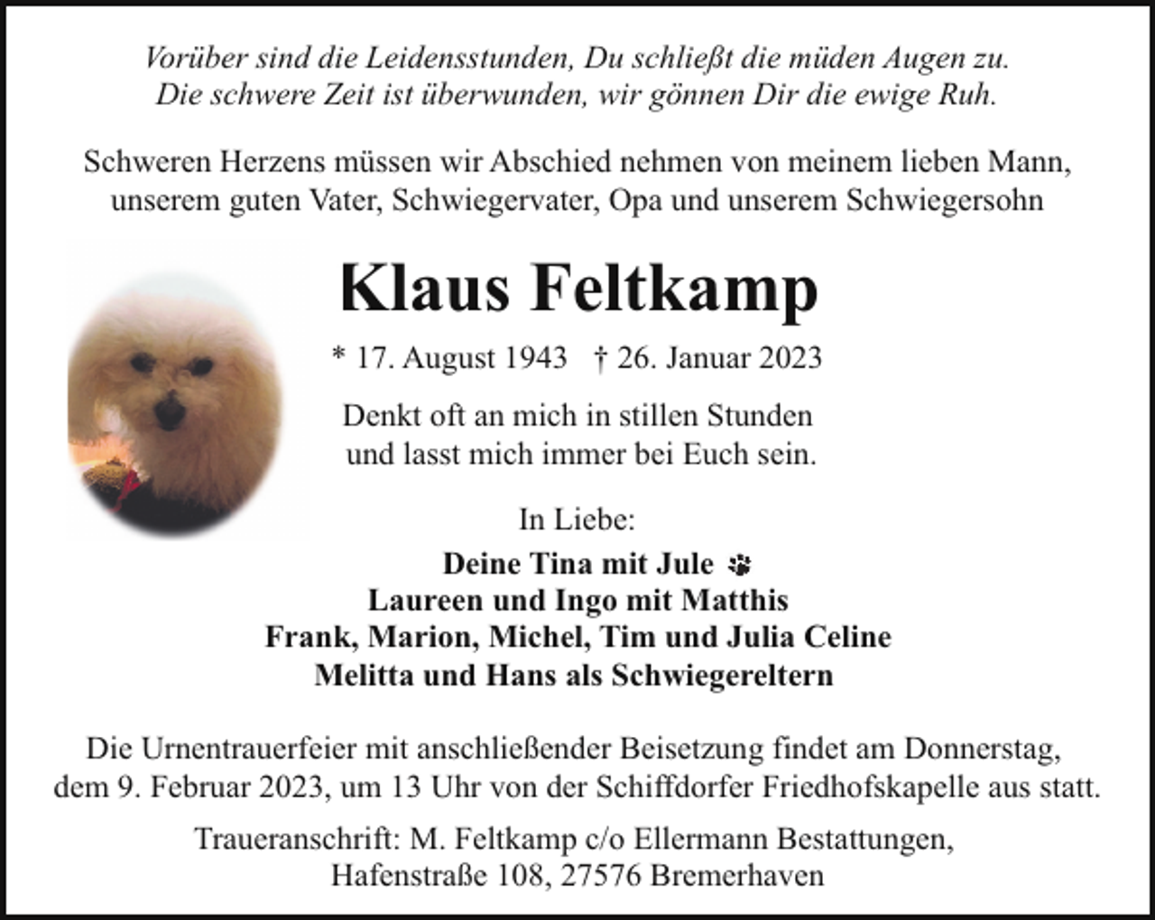 <p>Vorüber sind die Leidensstunden, Du schließt die müden Augen zu.<br />Die schwere Zeit ist überwunden, wir gönnen Dir die ewige Ruh.<br />Schweren Herzens müssen wir Abschied nehmen von meinem lieben Mann,<br />unserem guten Vater, Schwiegervater, Opa und unserem Schwiegersohn</p><p>Klaus Feltkamp<br />* 17. August 1943 † 26. Januar 2023<br />Denkt oft an mich in stillen Stunden<br />und lasst mich immer bei Euch sein.<br />In Liebe:<br />Deine Tina mit Jule<br />Laureen und Ingo mit Matthis<br />Frank, Marion, Michel, Tim und Julia Celine<br />Melitta und Hans als Schwiegereltern<br />Die Urnentrauerfeier mit anschließender Beisetzung findet am Donnerstag,<br />dem 9. Februar 2023, um 13 Uhr von der Schiffdorfer Friedhofskapelle aus statt.<br />Traueranschrift: M. Feltkamp c/o Ellermann Bestattungen,<br />Hafenstraße 108, 27576 Bremerhaven</p>
