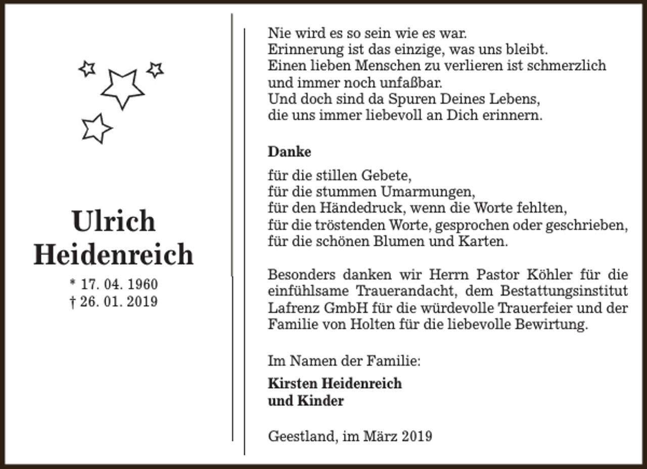 <p>Nie wird es so sein wie es war.<br />Erinnerung ist das einzige, was uns bleibt.<br />Einen lieben Menschen zu verlieren ist schmerzlich<br />und immer noch unfaßbar.<br />Und doch sind da Spuren Deines Lebens,<br />die uns immer liebevoll an Dich erinnern.<br />Danke</p><p>Ulrich<br />Heidenreich<br />* 17. 04. 1960<br />† 26. 01. 2019</p><p>für die stillen Gebete,<br />für die stummen Umarmungen,<br />für den Händedruck, wenn die Worte fehlten,<br />für die tröstenden Worte, gesprochen oder geschrieben,<br />für die schönen Blumen und Karten.<br />Besonders danken wir Herrn Pastor Köhler für die<br />einfühlsame Trauerandacht, dem Bestattungsinstitut<br />Lafrenz GmbH für die würdevolle Trauerfeier und der<br />Familie von Holten für die liebevolle Bewirtung.<br />Im Namen der Familie:<br />Kirsten Heidenreich<br />und Kinder<br />Geestland, im März 2019</p>