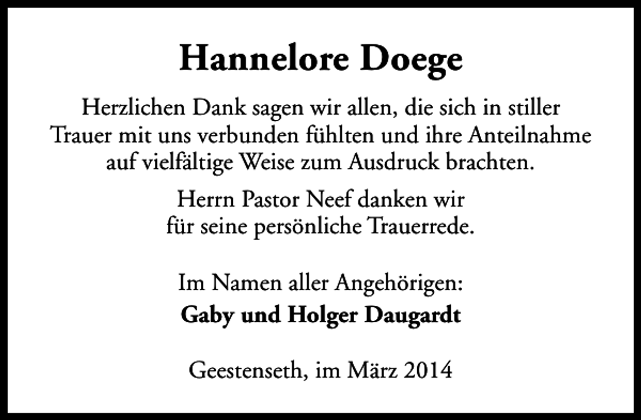 <p>Hannelore Doege<br />Herzlichen Dank sagen wir allen, die sich in stiller<br />Trauer mit uns verbunden fühlten und ihre Anteilnahme<br />auf vielfältige Weise zum Ausdruck brachten.<br />Herrn Pastor Neef danken wir<br />für seine persönliche Trauerrede.<br />Im Namen aller Angehörigen:<br />Gaby und Holger Daugardt<br />Geestenseth, im März 2014</p>