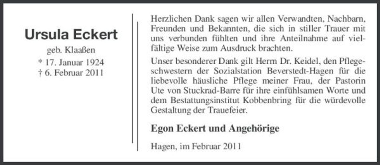 <p>Ursula Eckert<br />geb. Klaaßen * 17. Januar 1924 † 6. Februar 2011</p><p>Herzlichen Dank sagen wir allen Verwandten, Nachbarn, Freunden und Bekannten, die sich in stiller Trauer mit uns verbunden fühlten und ihre Anteilnahme auf vielfältige Weise zum Ausdruck brachten. Unser besonderer Dank gilt Herrn Dr. Keidel, den Pflegeschwestern der Sozialstation Beverstedt-Hagen für die liebevolle häusliche Pflege meiner Frau, der Pastorin Ute von Stuckrad-Barre für ihre einfühlsamen Worte und dem Bestattungsinstitut Kobbenbring für die würdevolle Gestaltung der Trauefeier.</p><p>Egon Eckert und Angehörige<br />Hagen, im Februar 2011</p>
