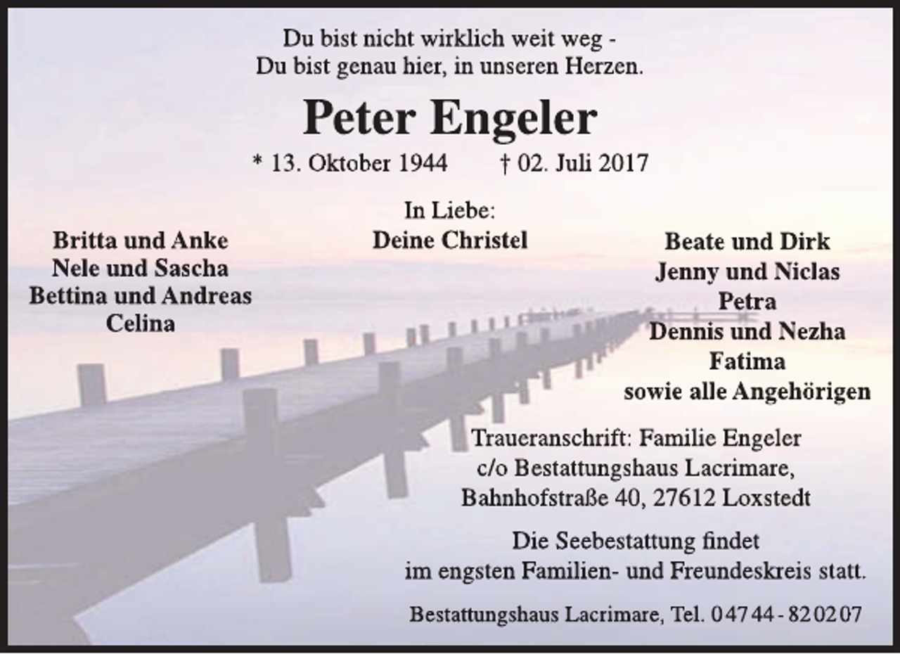 <p>Du bist nicht wirklich weit weg Du bist genau hier, in unseren Herzen.</p><p>Peter Engeler</p><p>* 13. Oktober 1944<br />Britta und Anke<br />Nele und Sascha<br />Bettina und Andreas<br />Celina</p><p>† 02. Juli 2017</p><p>In Liebe:<br />Deine Christel</p><p>Beate und Dirk<br />Jenny und Niclas<br />Petra<br />Dennis und Nezha<br />Fatima<br />sowie alle Angehörigen</p><p>Traueranschrift: Familie Engeler<br />c/o Bestattungshaus Lacrimare,<br />Bahnhofstraße 40, 27612 Loxstedt<br />Die Seebestattung findet<br />im engsten Familien- und Freundeskreis statt.<br />Bestattungshaus Lacrimare, Tel. 0 47 44 - 82 02 07</p>