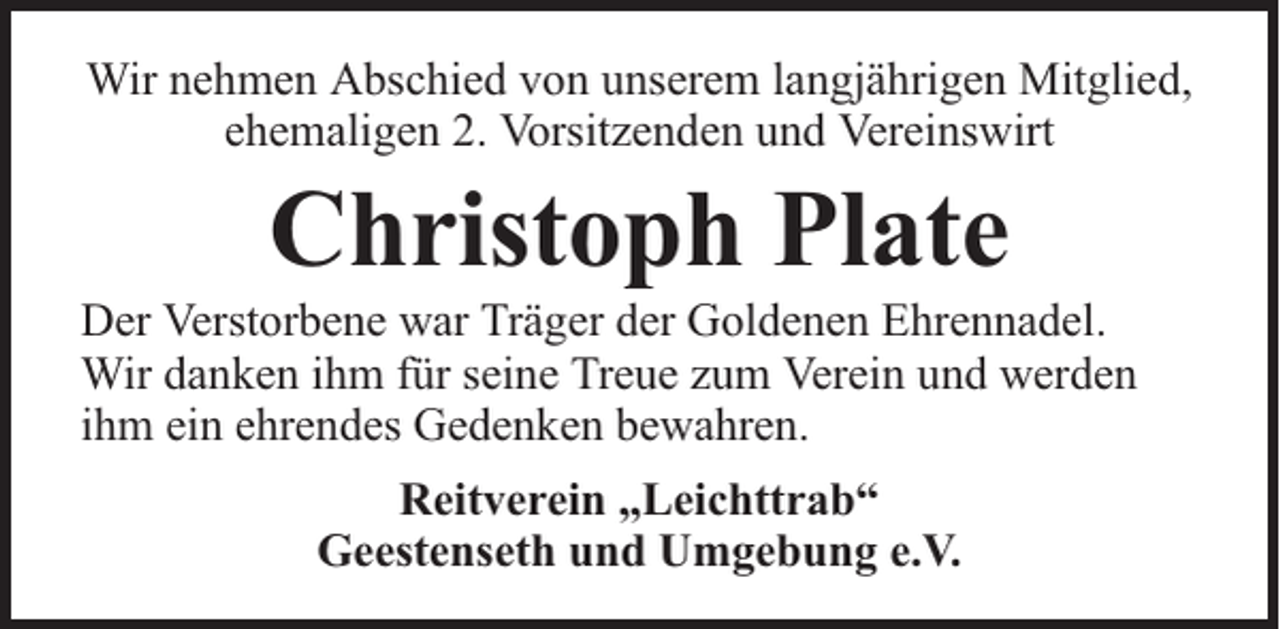 <p>Wir nehmen Abschied von unserem langjährigen Mitglied,<br />ehemaligen 2. Vorsitzenden und Vereinswirt</p><p>Christoph Plate</p><p>Der Verstorbene war Träger der Goldenen Ehrennadel.<br />Wir danken ihm für seine Treue zum Verein und werden<br />ihm ein ehrendes Gedenken bewahren.<br />Reitverein „Leichttrab“<br />Geestenseth und Umgebung e.V.</p>