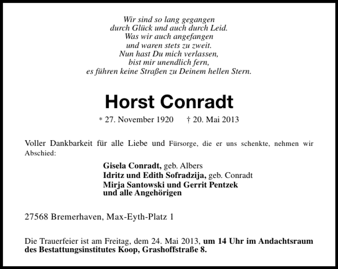<p>Wir sind so lang gegangen<br />durch Glück und auch durch Leid.<br />Was wir auch angefangen<br />und waren stets zu zweit.<br />Nun hast Du mich verlassen,<br />bist mir unendlich fern,<br />es führen keine Straßen zu Deinem hellen Stern.</p><p>Horst Conradt</p><p>* 27. November 1920</p><p>† 20. Mai 2013</p><p>Voller Dankbarkeit für alle Liebe und Fürsorge, die er uns schenkte, nehmen wir</p><p>Abschied:</p><p>Gisela Conradt, geb. Albers<br />Idritz und Edith Sofradzija, geb. Conradt<br />Mirja Santowski und Gerrit Pentzek<br />und alle Angehörigen</p><p>27568 Bremerhaven, Max-Eyth-Platz 1<br />Die Trauerfeier ist am Freitag, dem 24. Mai 2013, um 14 Uhr im Andachtsraum<br />des Bestattungsinstitutes Koop, Grashoffstraße 8.</p>