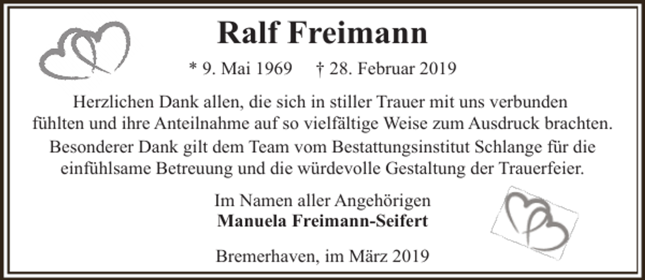 <p>Ralf Freimann<br />* 9. Mai 1969</p><p>† 28. Februar 2019</p><p>Herzlichen Dank allen, die sich in stiller Trauer mit uns verbunden<br />fühlten und ihre Anteilnahme auf so vielfältige Weise zum Ausdruck brachten.<br />Besonderer Dank gilt dem Team vom Bestattungsinstitut Schlange für die<br />einfühlsame Betreuung und die würdevolle Gestaltung der Trauerfeier.<br />Im Namen aller Angehörigen<br />Manuela Freimann-Seifert<br />Bremerhaven, im März 2019</p>