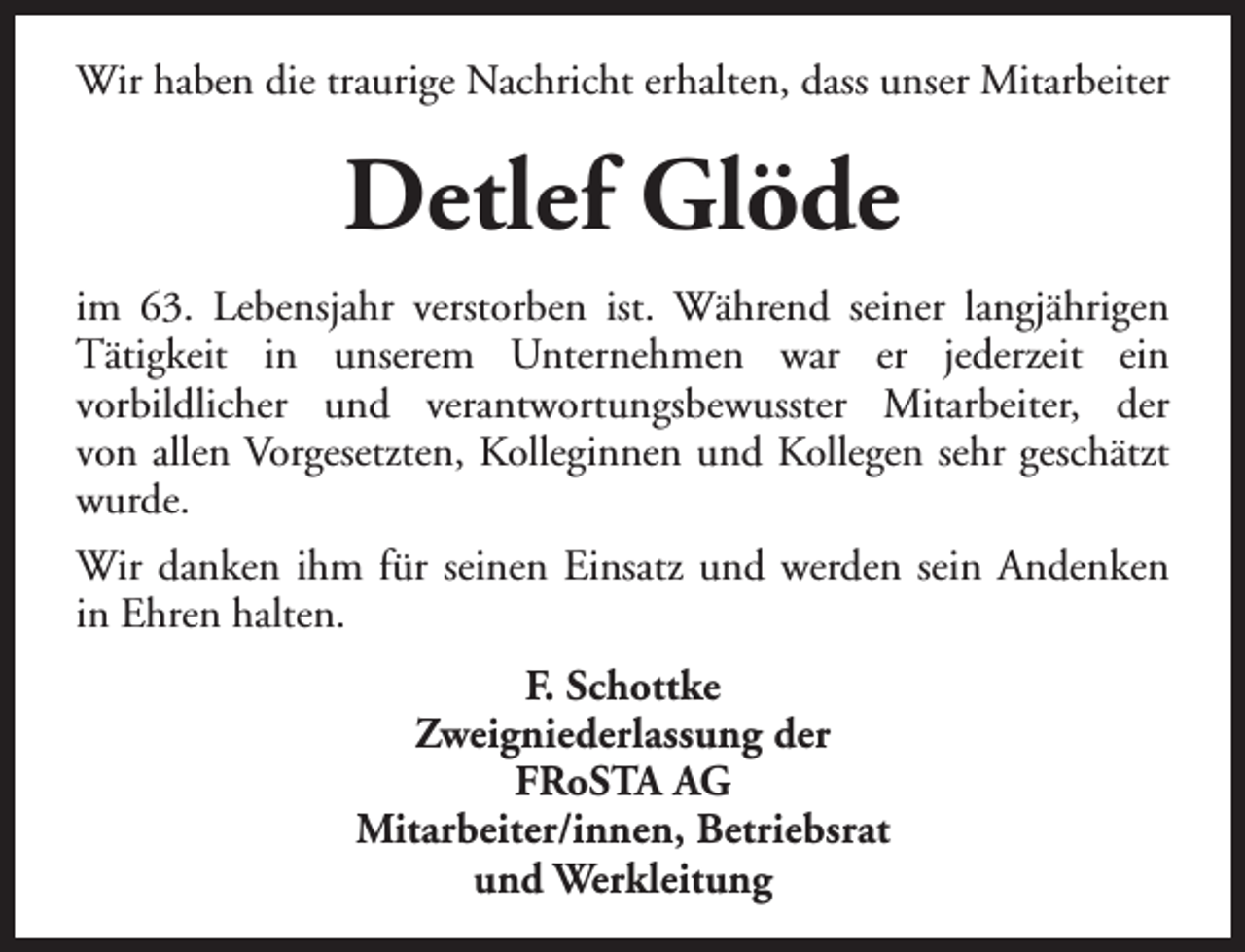 <p>Wir haben die traurige Nachricht erhalten, dass unser Mitarbeiter</p><p>Detlef Glöde<br />im 63. Lebensjahr verstorben ist. Während seiner langjährigen<br />Tätigkeit in unserem Unternehmen war er jederzeit ein<br />vorbildlicher und verantwortungsbewusster Mitarbeiter, der<br />von allen Vorgesetzten, Kolleginnen und Kollegen sehr geschätzt<br />wurde.<br />Wir danken ihm für seinen Einsatz und werden sein Andenken<br />in Ehren halten.<br />F. Schottke<br />Zweigniederlassung der<br />FRoSTA AG<br />Mitarbeiter/innen, Betriebsrat<br />und Werkleitung</p>