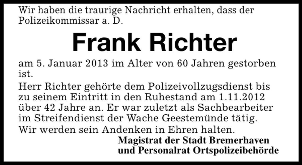<p>Wir haben die traurige Nachricht erhalten, dass der<br />Polizeikommissar a. D.</p><p>Frank Richter</p><p>am 5. Januar 2013 im Alter von 60 Jahren gestorben<br />ist.<br />Herr Richter gehörte dem Polizeivollzugsdienst bis<br />zu seinem Eintritt in den Ruhestand am 1.11.2012<br />über 42 Jahre an. Er war zuletzt als Sachbearbeiter<br />im Streifendienst der Wache Geestemünde tätig.<br />Wir werden sein Andenken in Ehren halten.<br />Magistrat der Stadt Bremerhaven<br />und Personalrat Ortspolizeibehörde</p>