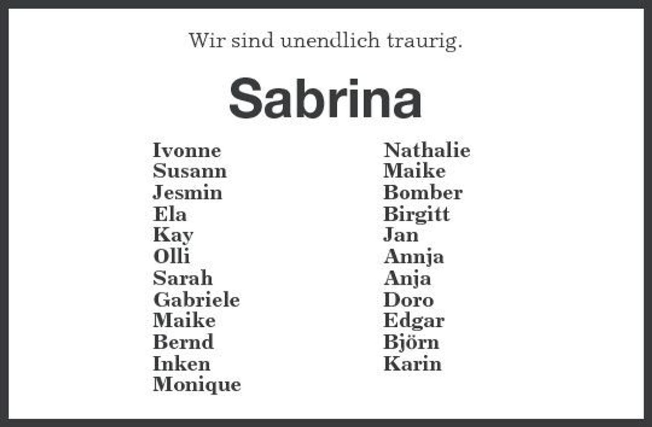 <p>Wir sind unendlich traurig.<br />Sabrina<br />Ivonne Nathalie<br />Susann Maike<br />Jesmin Bomber<br />Ela Birgitt<br />Kay Jan<br />Olli Annja<br />Sarah Anja<br />Gabriele Doro<br />Maike Edgar<br />Bernd Björn<br />Inken Karin<br />Monique</p>