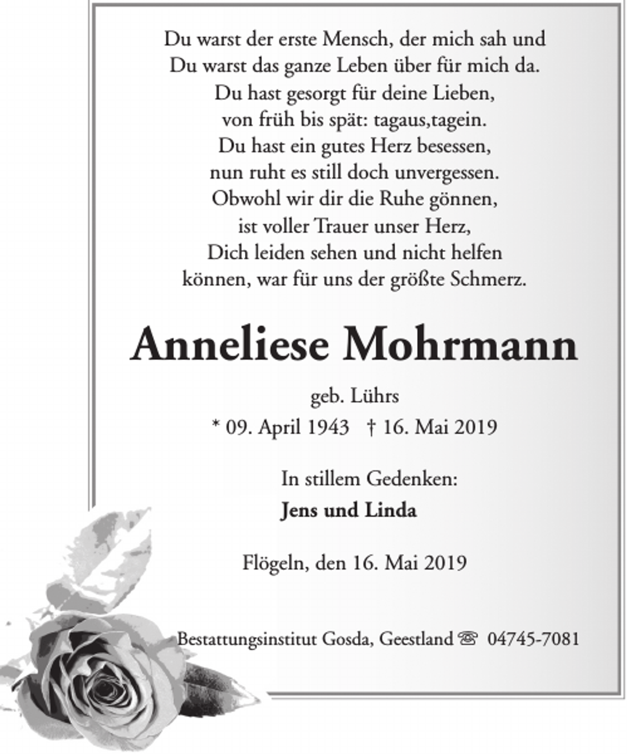 <p>Du warst der erste Mensch, der mich sah und<br />Du warst das ganze Leben über für mich da.<br />Du hast gesorgt für deine Lieben,<br />von früh bis spät: tagaus,tagein.<br />Du hast ein gutes Herz besessen,<br />nun ruht es still doch unvergessen.<br />Obwohl wir dir die Ruhe gönnen,<br />ist voller Trauer unser Herz,<br />Dich leiden sehen und nicht helfen<br />können, war für uns der größte Schmerz.</p><p>Anneliese Mohrmann<br />geb. Lührs<br />* 09. April 1943 † 16. Mai 2019<br />In stillem Gedenken:<br />Jens und Linda<br />Flögeln, den 16. Mai 2019<br />Bestattungsinstitut Gosda, Geestland s 04745-7081</p>