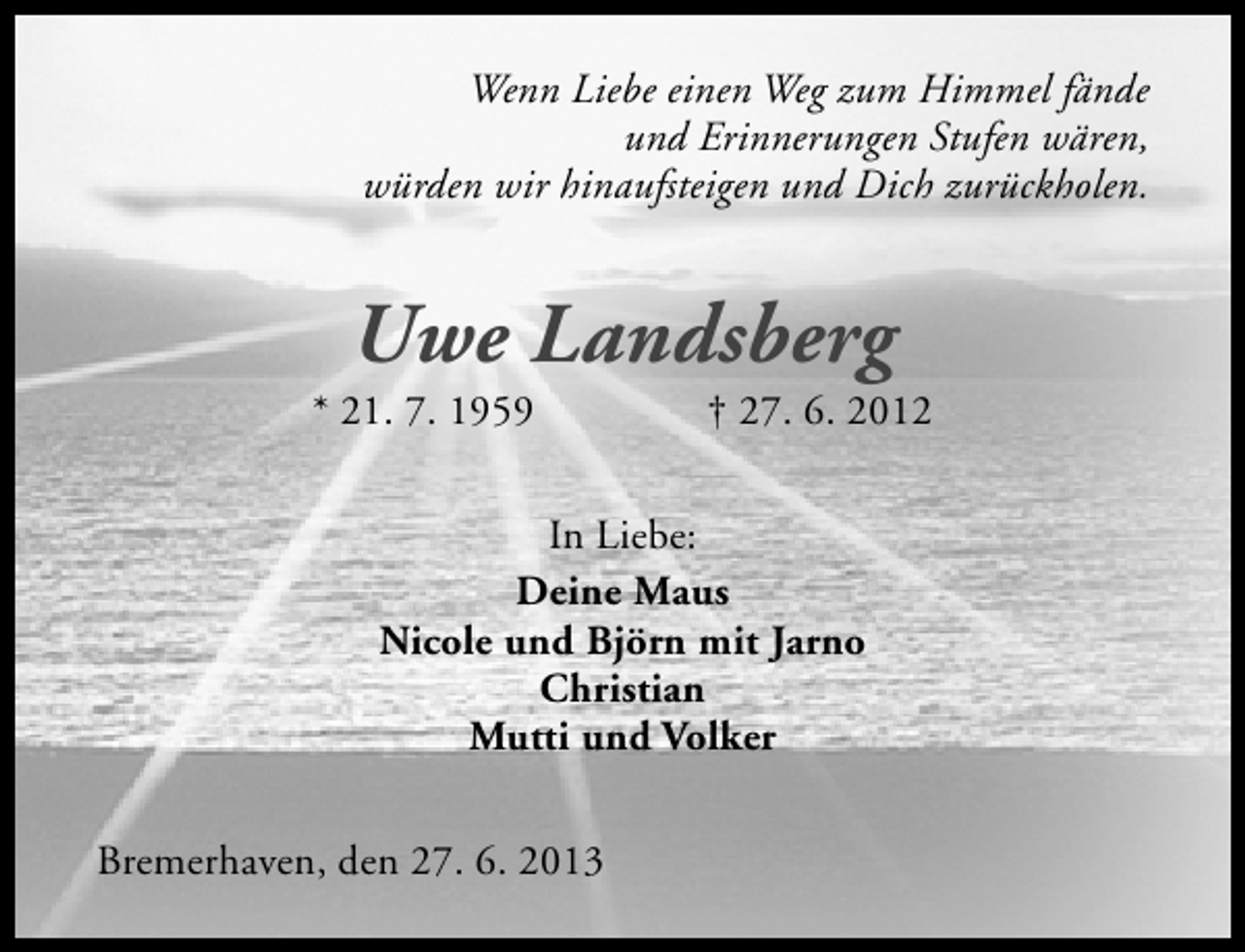 <p>Wenn Liebe einen Weg zum Himmel fände<br />und Erinnerungen Stufen wären,<br />würden wir hinaufsteigen und Dich zurückholen.</p><p>Uwe Landsberg</p><p>* 21. 7. 1959</p><p>† 27. 6. 2012</p><p>In Liebe:<br />Deine Maus<br />Nicole und Björn mit Jarno<br />Christian<br />Mutti und Volker<br />Bremerhaven, den 27. 6. 2013</p>