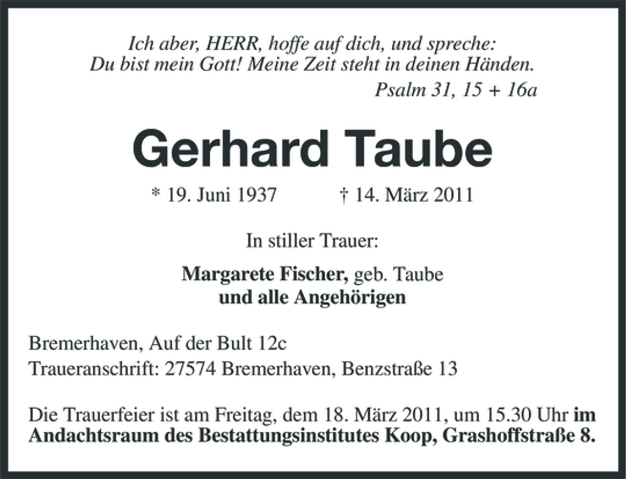 <p>Ich aber, HERR, hoffe auf dich, und spreche:<br />Du bist mein Gott! Meine Zeit steht in deinen Händen.<br />Psalm 31, 15 + 16a<br />Gerhard Taube<br />* 19. Juni 1937 † 14. März 2011<br />In stiller Trauer:<br />Margarete Fischer, geb. Taube<br />und alle Angehörigen<br />Bremerhaven, Auf der Bult 12c<br />Traueranschrift: 27574 Bremerhaven, Benzstraße 13<br />Die Trauerfeier ist am Freitag, dem 18. März 2011, um 15.30 Uhr im Andachtsraum des Bestattungsinstitutes Koop, Grashoffstraße 8.</p>