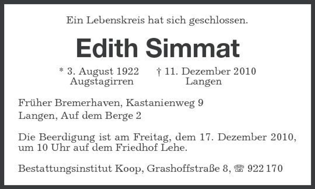 <p>Ein Lebenskreis hat sich geschlossen.<br />Edith Simmat<br />* 3. August 1922 † 11. Dezember 2010<br />Augstagirren Langen<br />Früher Bremerhaven, Kastanienweg 9<br />Langen, Auf dem Berge 2<br />Die Beerdigung ist am Freitag, dem 17. Dezember 2010, um 10 Uhr auf dem Friedhof Lehe.<br />Bestattungsinstitut Koop, Grashoffstraße 8, T 922 170</p>