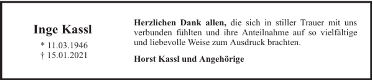 <p>Inge Kassl<br />* 11.03.1946<br />† 15.01.2021</p><p>Herzlichen Dank allen, die sich in stiller Trauer mit uns<br />verbunden fühlten und ihre Anteilnahme auf so vielfältige<br />und liebevolle Weise zum Ausdruck brachten.<br />Horst Kassl und Angehörige</p>