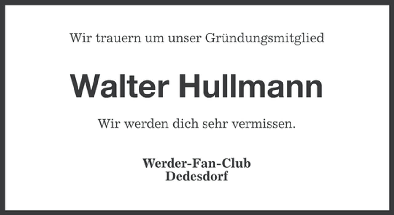 <p>Wir trauern um unser Gründungsmitglied</p><p>Walter Hullmann<br />Wir werden dich sehr vermissen.<br />Werder-Fan-Club<br />Dedesdorf</p>
