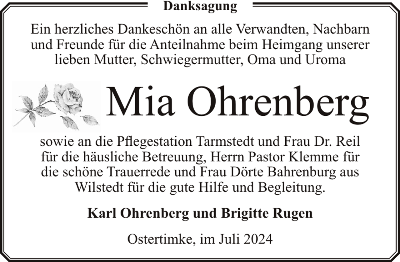 <p>Danksagung</p><p>Ein herzliches Dankeschön an alle Verwandten, Nachbarn<br />und Freunde für die Anteilnahme beim Heimgang unserer<br />lieben Mutter, Schwiegermutter, Oma und Uroma</p><p>Mia Ohrenberg<br />sowie an die Pflegestation Tarmstedt und Frau Dr. Reil<br />für die häusliche Betreuung, Herrn Pastor Klemme für<br />die schöne Trauerrede und Frau Dörte Bahrenburg aus<br />Wilstedt für die gute Hilfe und Begleitung.<br />Karl Ohrenberg und Brigitte Rugen<br />Ostertimke, im Juli 2024</p>