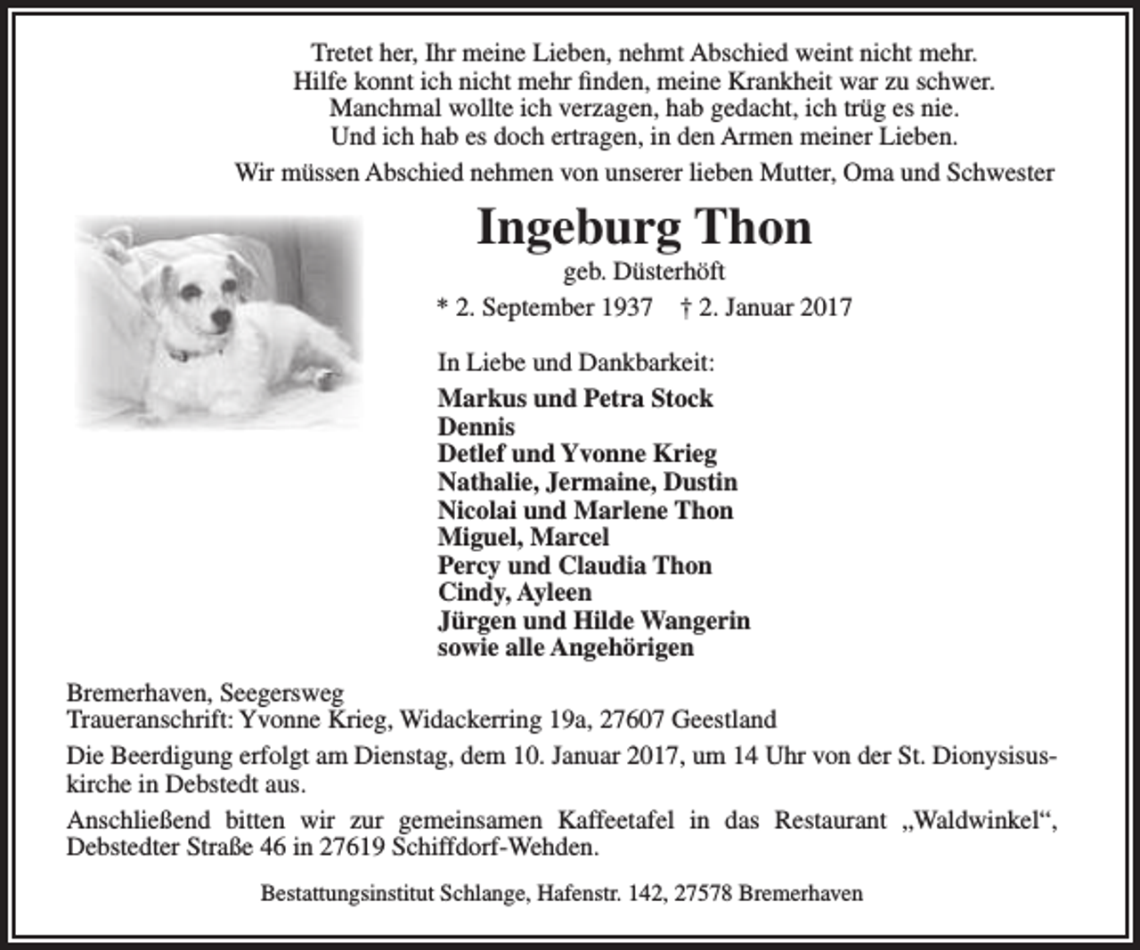 <p>Tretet her, Ihr meine Lieben, nehmt Abschied weint nicht mehr.<br />Hilfe konnt ich nicht mehr finden, meine Krankheit war zu schwer.<br />Manchmal wollte ich verzagen, hab gedacht, ich trüg es nie.<br />Und ich hab es doch ertragen, in den Armen meiner Lieben.<br />Wir müssen Abschied nehmen von unserer lieben Mutter, Oma und Schwester</p><p>Ingeburg Thon</p><p>geb. Düsterhöft<br />* 2. September 1937 † 2. Januar 2017<br />In Liebe und Dankbarkeit:<br />Markus und Petra Stock<br />Dennis<br />Detlef und Yvonne Krieg<br />Nathalie, Jermaine, Dustin<br />Nicolai und Marlene Thon<br />Miguel, Marcel<br />Percy und Claudia Thon<br />Cindy, Ayleen<br />Jürgen und Hilde Wangerin<br />sowie alle Angehörigen<br />Bremerhaven, Seegersweg<br />Traueranschrift: Yvonne Krieg, Widackerring 19a, 27607 Geestland<br />Die Beerdigung erfolgt am Dienstag, dem 10. Januar 2017, um 14 Uhr von der St. Dionysisus­<br />kirche in Debstedt aus.<br />Anschließend bitten wir zur gemeinsamen Kaffeetafel in das Restaurant „Waldwinkel“,<br />Debstedter Straße 46 in 27619 Schiffdorf­Wehden.<br />Bestattungsinstitut Schlange, Hafenstr. 142, 27578 Bremerhaven</p>