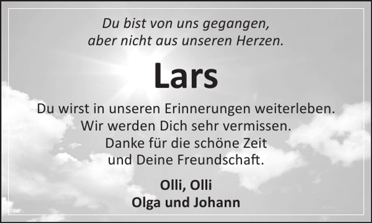 <p>Du bist von uns gegangen,<br />aber nicht aus unseren Herzen.</p><p>Lars</p><p>Du wirst in unseren Erinnerungen weiterleben.<br />Wir werden Dich sehr vermissen.<br />Danke für die schöne Zeit<br />und Deine Freundschaft.<br />Olli, Olli<br />Olga und Johann</p>
