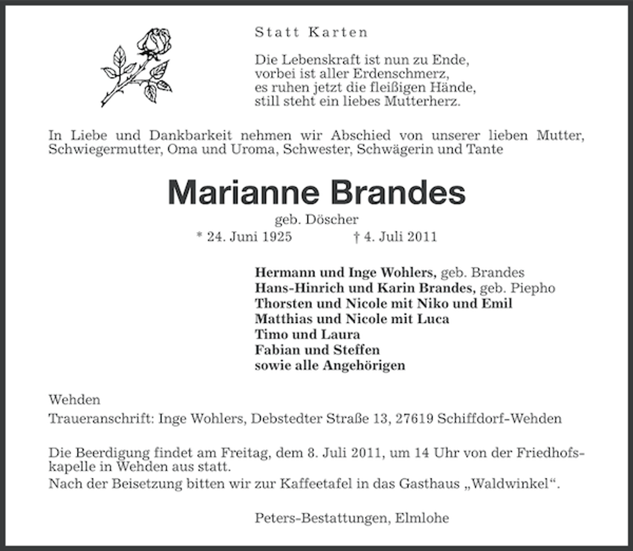 <p>Statt Karten<br />Die Lebenskraft ist nun zu Ende,<br />vorbei ist aller Erdenschmerz,<br />es ruhen jetzt die fleißigen Hände,<br />still steht ein liebes Mutterherz.<br />In Liebe und Dankbarkeit nehmen wir Abschied von unserer lieben Mutter,<br />Schwiegermutter, Oma und Uroma, Schwester, Schwägerin und Tante</p><p>Marianne Brandes<br />geb. Döscher<br />* 24. Juni 1925<br />† 4. Juli 2011<br />Hermann und Inge Wohlers, geb. Brandes<br />Hans-Hinrich und Karin Brandes, geb. Piepho<br />Thorsten und Nicole mit Niko und Emil<br />Matthias und Nicole mit Luca<br />Timo und Laura<br />Fabian und Steffen<br />sowie alle Angehörigen<br />Wehden<br />Traueranschrift: Inge Wohlers, Debstedter Straße 13, 27619 Schiffdorf-Wehden<br />Die Beerdigung findet am Freitag, dem 8. Juli 2011, um 14 Uhr von der Friedhofskapelle in Wehden aus statt.<br />Nach der Beisetzung bitten wir zur Kaffeetafel in das Gasthaus „Waldwinkel“.<br />Peters-Bestattungen, Elmlohe</p>