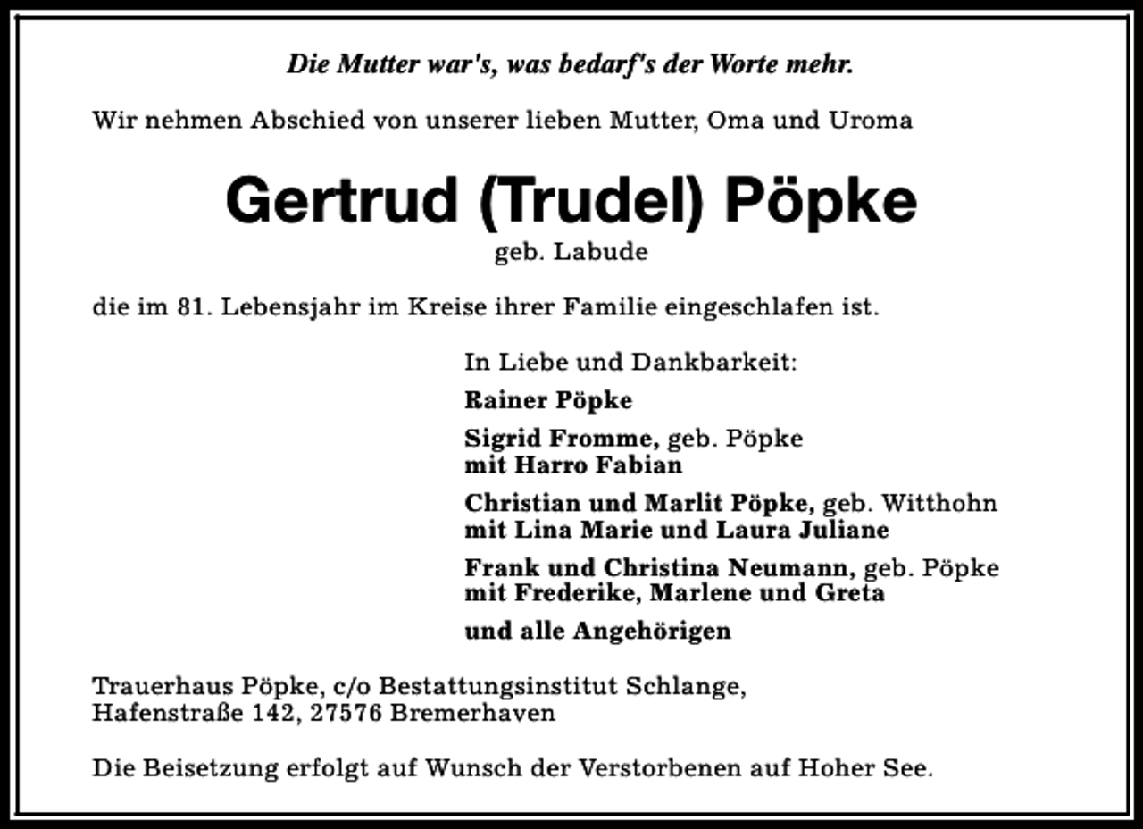 <p>Die Mutter war's, was bedarf's der Worte mehr.<br />Wir nehmen Abschied von unserer lieben Mutter, Oma und Uroma</p><p>Gertrud (Trudel) Pöpke<br />geb. Labude</p><p>die im 81. Lebensjahr im Kreise ihrer Familie eingeschlafen ist.<br />In Liebe und Dankbarkeit:<br />Rainer Pöpke<br />Sigrid Fromme, geb. Pöpke<br />mit Harro Fabian<br />Christian und Marlit Pöpke, geb. Witthohn<br />mit Lina Marie und Laura Juliane<br />Frank und Christina Neumann, geb. Pöpke<br />mit Frederike, Marlene und Greta<br />und alle Angehörigen<br />Trauerhaus Pöpke, c/o Bestattungsinstitut Schlange,<br />Hafenstraße 142, 27576 Bremerhaven<br />Die Beisetzung erfolgt auf Wunsch der Verstorbenen auf Hoher See.</p>