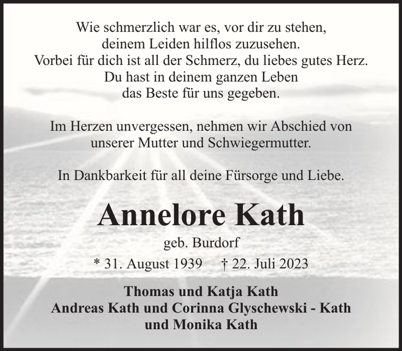 <p>Wie schmerzlich war es, vor dir zu stehen,<br />deinem Leiden hilflos zuzusehen.<br />Vorbei für dich ist all der Schmerz, du liebes gutes Herz.<br />Du hast in deinem ganzen Leben<br />das Beste für uns gegeben.<br />Im Herzen unvergessen, nehmen wir Abschied von<br />unserer Mutter und Schwiegermutter.<br />In Dankbarkeit für all deine Fürsorge und Liebe.</p><p>Annelore Kath</p><p>geb. Burdorf<br />* 31. August 1939 † 22. Juli 2023<br />Thomas und Katja Kath<br />Andreas Kath und Corinna Glyschewski - Kath<br />und Monika Kath</p>