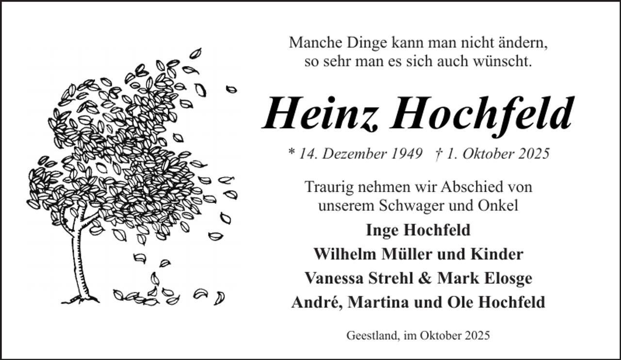 <p>Manche Dinge kann man nicht ändern,<br />so sehr man es sich auch wünscht.</p><p>Heinz Hochfeld<br />* 14. Dezember 1949 † 1. Oktober 2025</p><p>Traurig nehmen wir Abschied von<br />unserem Schwager und Onkel<br />Inge Hochfeld<br />Wilhelm Müller und Kinder<br />Vanessa Strehl &amp; Mark Elosge<br />André, Martina und Ole Hochfeld<br />Geestland, im Oktober 2025</p>
