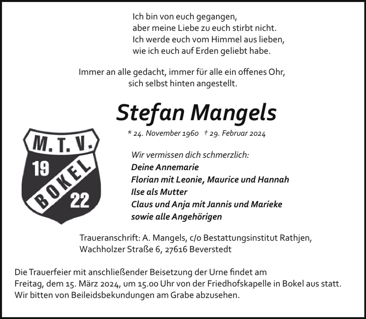 <p>Ich bin von euch gegangen,<br />aber meine Liebe zu euch stirbt nicht.<br />Ich werde euch vom Himmel aus lieben,<br />wie ich euch auf Erden geliebt habe.<br />Immer an alle gedacht, immer für alle ein oﬀenes Ohr,<br />sich selbst hinten angestellt.</p><p>Stefan Mangels<br />* 24. November 1960 † 29. Februar 2024</p><p>Wir vermissen dich schmerzlich:<br />Deine Annemarie<br />Florian mit Leonie, Maurice und Hannah<br />Ilse als Mutter<br />Claus und Anja mit Jannis und Marieke<br />sowie alle Angehörigen<br />Traueranschrift: A. Mangels, c/o Bestattungsinstitut Rathjen,<br />Wachholzer Straße 6, 27616 Beverstedt<br />Die Trauerfeier mit anschließender Beisetzung der Urne ﬁndet am<br />Freitag, dem 15. März 2024, um 15.00 Uhr von der Friedhofskapelle in Bokel aus statt.<br />Wir bitten von Beileidsbekundungen am Grabe abzusehen.</p>